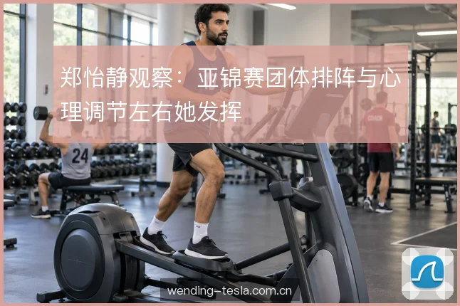 郑怡静观察：亚锦赛团体排阵与心理调节左右她发挥